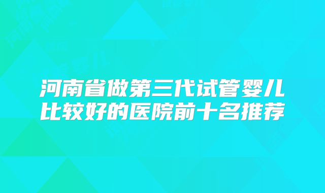 河南省做第三代试管婴儿比较好的医院前十名推荐
