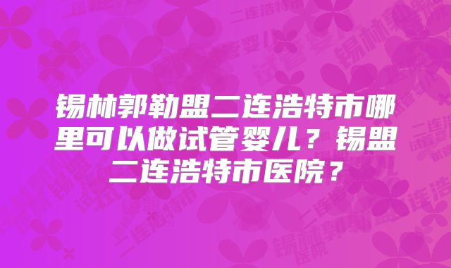 锡林郭勒盟二连浩特市哪里可以做试管婴儿？锡盟二连浩特市医院？