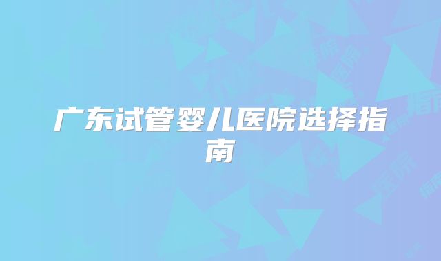 广东试管婴儿医院选择指南