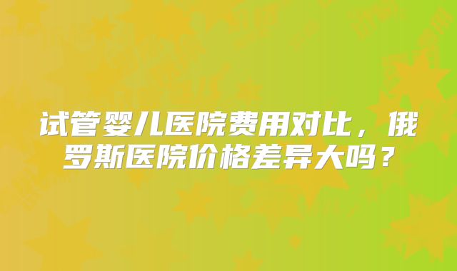 试管婴儿医院费用对比,俄罗斯医院价格差异大吗?