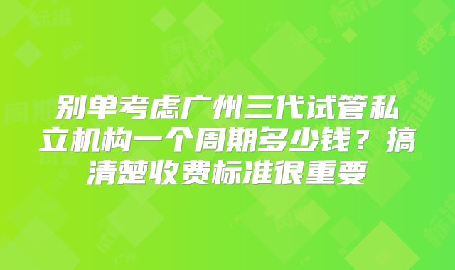 别单考虑广州三代试管私立机构一个周期多少钱?搞清楚收费标准很重要