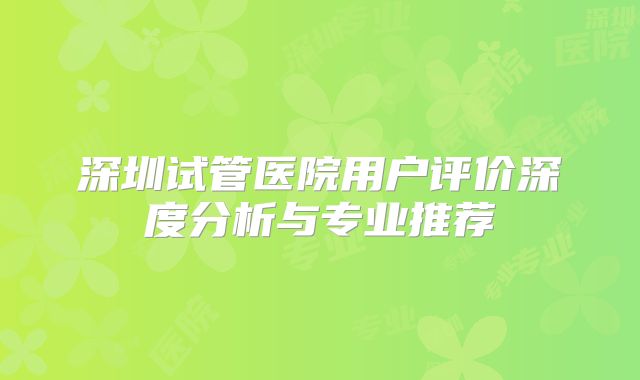 深圳试管医院用户评价深度分析与专业推荐