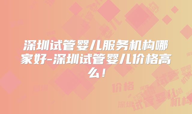 深圳试管婴儿服务机构哪家好-深圳试管婴儿价格高么!