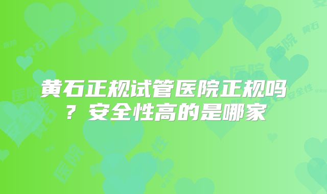 黄石正规试管医院正规吗？安全性高的是哪家
