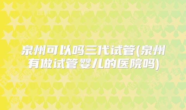 泉州可以吗三代试管(泉州有做试管婴儿的医院吗)