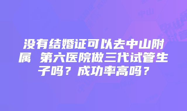 没有结婚证可以去中山附属 第六医院做三代试管生子吗？成功率高吗？
