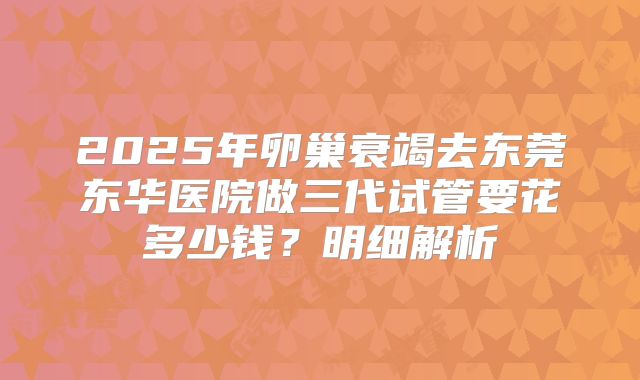 2025年卵巢衰竭去东莞东华医院做三代试管要花多少钱？明细解析