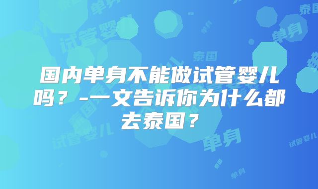 国内单身不能做试管婴儿吗?-一文告诉你为什么都去泰国?