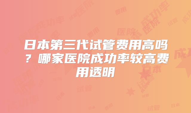日本第三代试管费用高吗？哪家医院成功率较高费用透明