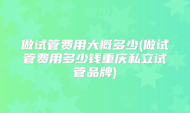 做试管费用大概多少(做试管费用多少钱重庆私立试管品牌)