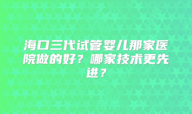 海口三代试管婴儿那家医院做的好？哪家技术更先进？