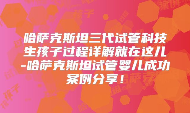 哈萨克斯坦三代试管科技生孩子过程详解就在这儿-哈萨克斯坦试管婴儿成功案例分享！