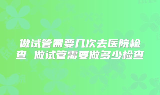做试管需要几次去医院检查 做试管需要做多少检查