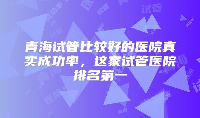 青海试管比较好的医院真实成功率,这家试管医院排名第一