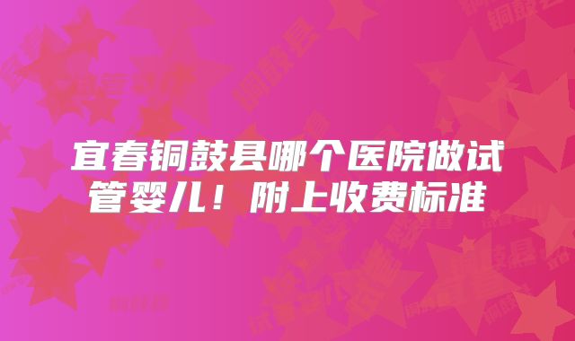 宜春铜鼓县哪个医院做试管婴儿!附上收费标准