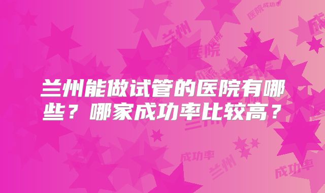 兰州能做试管的医院有哪些?哪家成功率比较高?