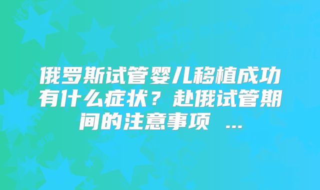 俄罗斯试管婴儿移植成功有什么症状?赴俄试管期间的注意事项 ...