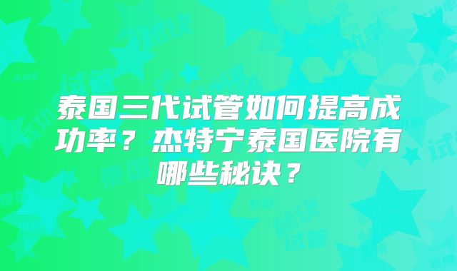 泰国三代试管如何提高成功率？杰特宁泰国医院有哪些秘诀？