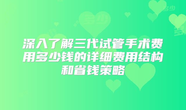 深入了解三代试管手术费用多少钱的详细费用结构和省钱策略