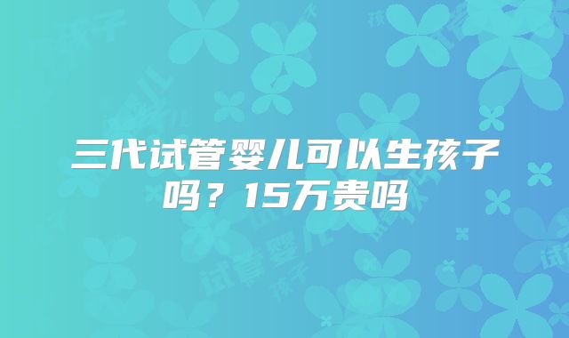 三代试管婴儿可以生孩子吗?15万贵吗