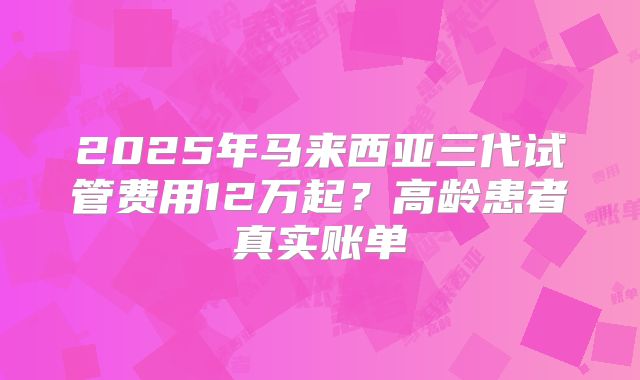 2025年马来西亚三代试管费用12万起？高龄患者真实账单