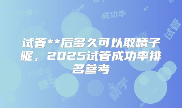 试管**后多久可以取精子呢,2025试管成功率排名参考