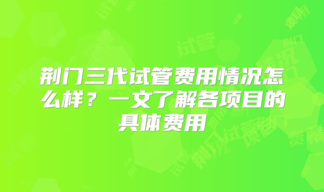 荆门三代试管费用情况怎么样?一文了解各项目的具体费用