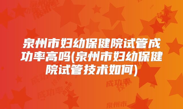 泉州市妇幼保健院试管成功率高吗(泉州市妇幼保健院试管技术如何)