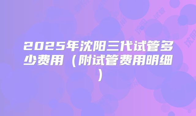 2025年沈阳三代试管多少费用（附试管费用明细）
