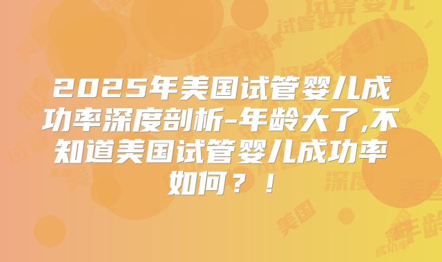 2025年美国试管婴儿成功率深度剖析-年龄大了,不知道美国试管婴儿成功率如何?!