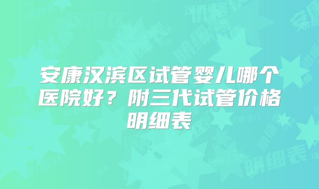 安康汉滨区试管婴儿哪个医院好?附三代试管价格明细表