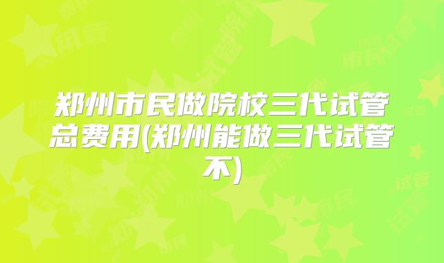 郑州市民做院校三代试管总费用(郑州能做三代试管不)