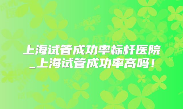 上海试管成功率标杆医院_上海试管成功率高吗!