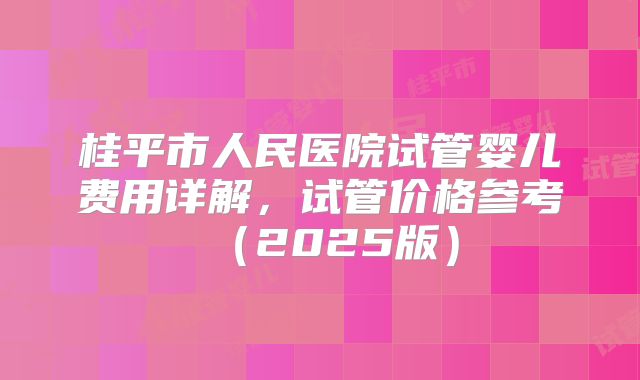 桂平市人民医院试管婴儿费用详解,试管价格参考(2025版)