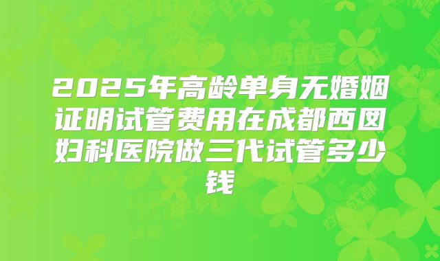 2025年高龄单身无婚姻证明试管费用在成都西囡妇科医院做三代试管多少钱