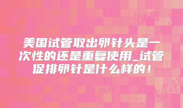 美国试管取出卵针头是一次性的还是重复使用_试管促排卵针是什么样的！