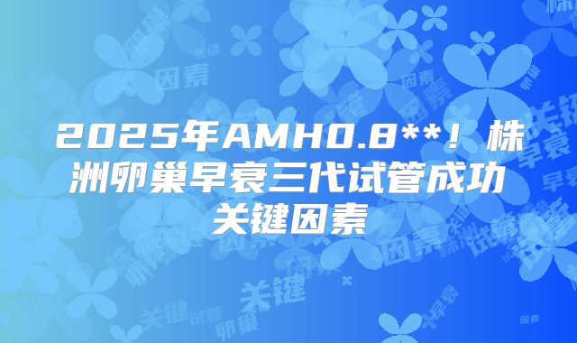2025年AMH0.8**！株洲卵巢早衰三代试管成功关键因素