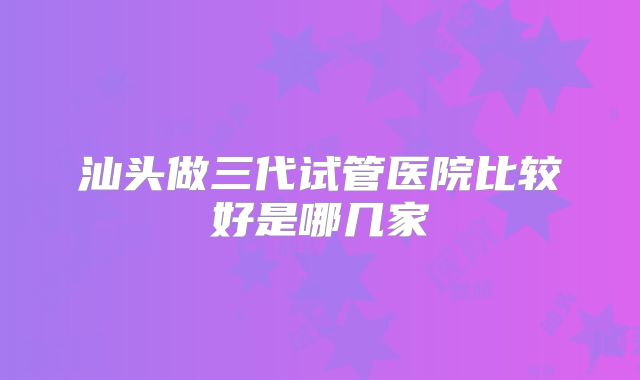 汕头做三代试管医院比较好是哪几家