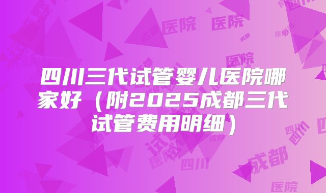 四川三代试管婴儿医院哪家好（附2025成都三代试管费用明细）