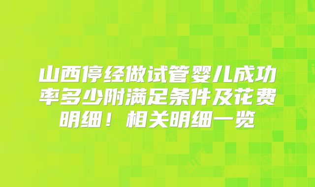 山西停经做试管婴儿成功率多少附满足条件及花费明细！相关明细一览