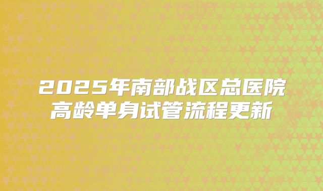 2025年南部战区总医院高龄单身试管流程更新