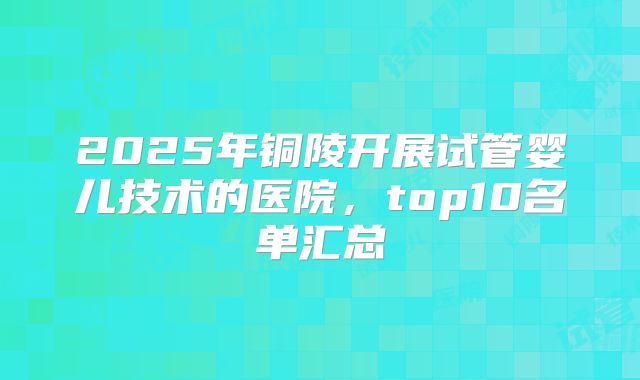 2025年铜陵开展试管婴儿技术的医院,top10名单汇总