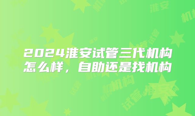 2024淮安试管三代机构怎么样,自助还是找机构