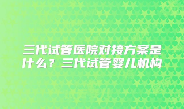 三代试管医院对接方案是什么?三代试管婴儿机构