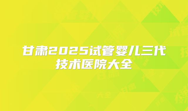 甘肃2025试管婴儿三代技术医院大全