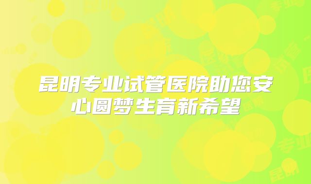 昆明专业试管医院助您安心圆梦生育新希望