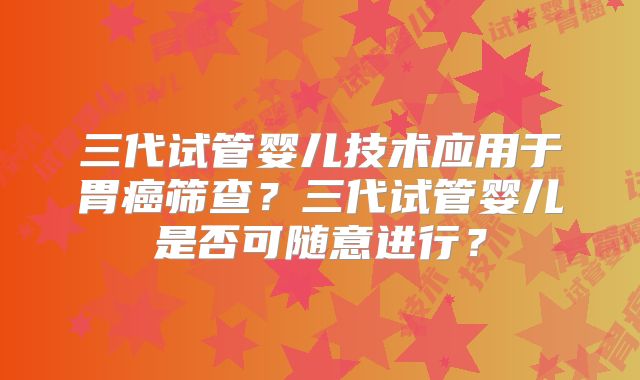 三代试管婴儿技术应用于胃癌筛查?三代试管婴儿是否可随意进行?