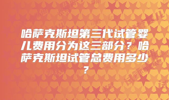 哈萨克斯坦第三代试管婴儿费用分为这三部分？哈萨克斯坦试管总费用多少？
