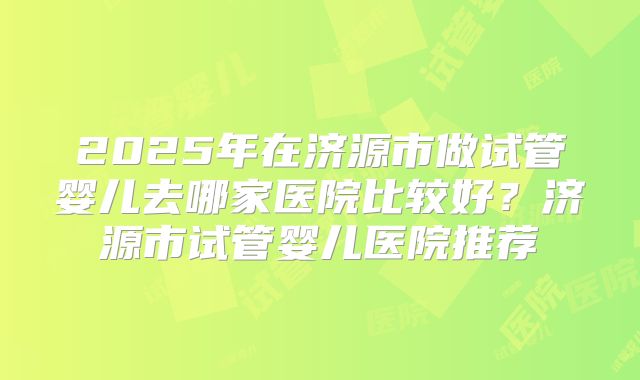 2025年在济源市做试管婴儿去哪家医院比较好？济源市试管婴儿医院推荐