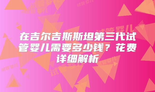 在吉尔吉斯斯坦第三代试管婴儿需要多少钱?花费详细解析